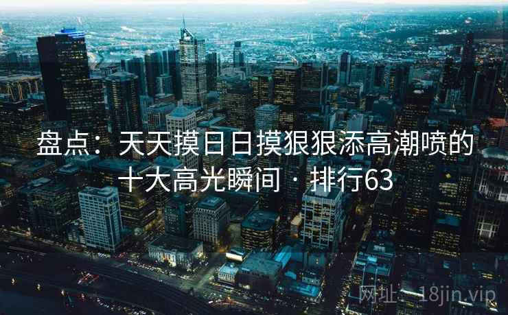 盘点：天天摸日日摸狠狠添高潮喷的十大高光瞬间 · 排行63