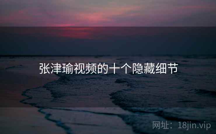 张津瑜视频的十个隐藏细节
