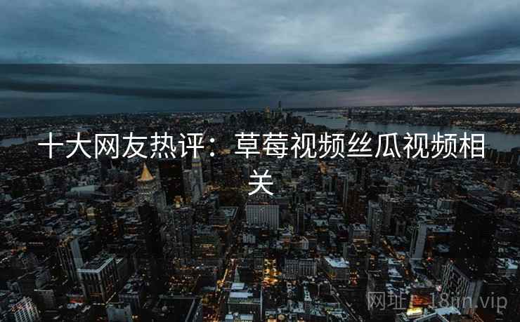十大网友热评：草莓视频丝瓜视频相关