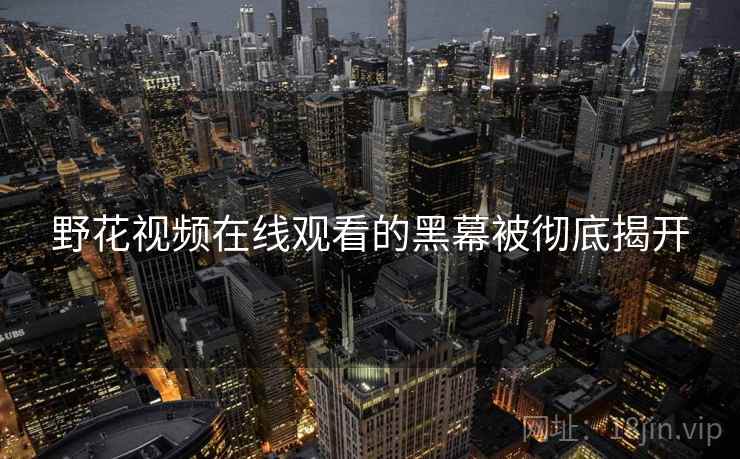 野花视频在线观看的黑幕被彻底揭开