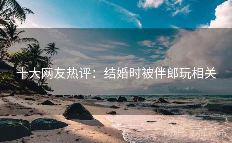 十大网友热评：结婚时被伴郎玩相关