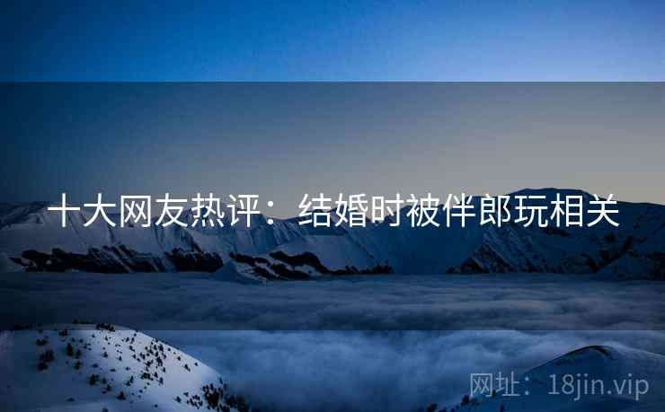 十大网友热评：结婚时被伴郎玩相关