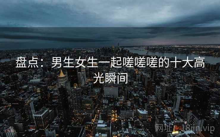 盘点：男生女生一起嗟嗟嗟的十大高光瞬间