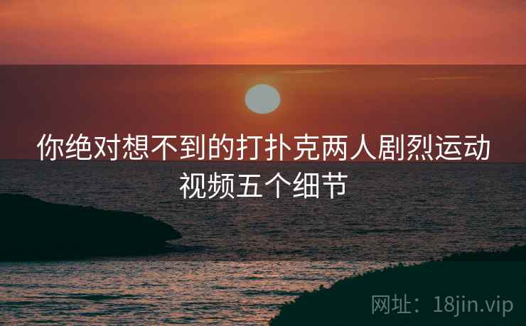 详细阅读:你绝对想不到的打扑克两人剧烈运动视频五个细节 你绝对想不到的打扑克两人剧烈运动视频五个细节